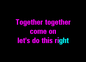 Together together

come on
let's do this right