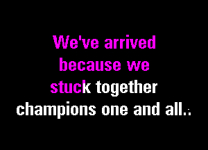 We've arrived
because we

stuck together
champions one and all.-.