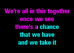 We're all in this together
once we see

there's a chance
that we have
and we take it