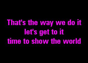 That's the way we do it

let's get to it
time to show the world