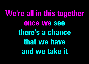 We're all in this together
once we see

there's a chance
that we have
and we take it