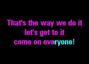 That's the way we do it

let's get to it
come on everyone!