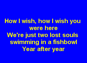 How I wish, how I wish you
were here
We're just two lost souls
swimming in a fishbowl
Year after year