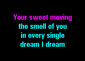 Your sweet moving
the smell of you

in every single
dream I dream