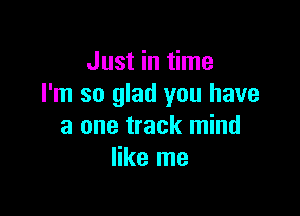 Just in time
I'm so glad you have

a one track mind
like me