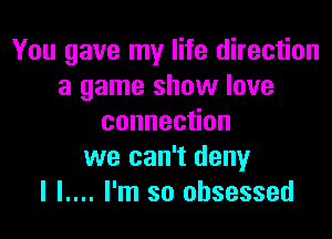 You gave my life direction
a game show love

connec on
we can't deny
I l.... I'm so obsessed