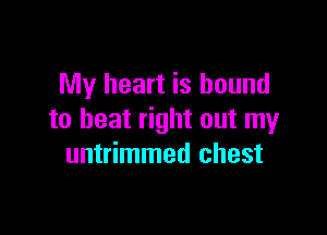 My heart is bound

to beat right out my
untrimmed chest