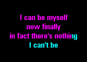 I can be myself
now finally

in fact there's nothing
I can't he