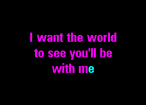 I want the world

to see you'll be
with me