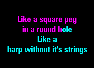 Like a square peg
in a round hole

Like a
harp without it's strings