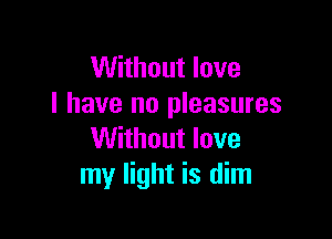 Without love
I have no pleasures

Without love
my light is dim