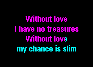 Without love
I have no treasures

Without love
my chance is slim