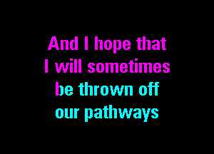 And I hope that
I will sometimes

be thrown off
our pathways