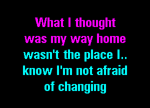 What I thought
was my way home

wasn't the place l..
know I'm not afraid
of changing