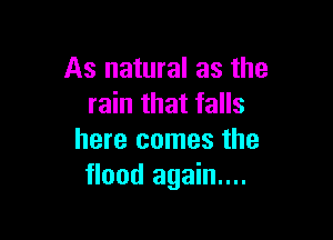 As natural as the
rain that falls

here comes the
flood again....