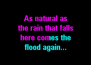 As natural as
the rain that falls

here comes the
flood again...