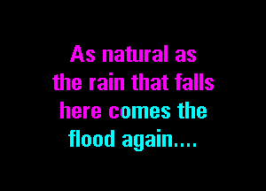 As natural as
the rain that falls

here comes the
flood again...