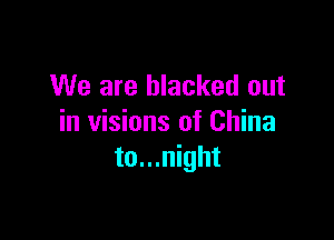 We are blacked out

in visions of China
to...night