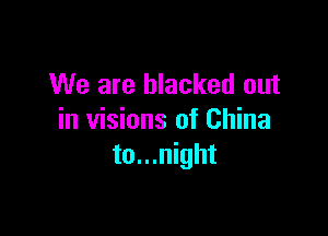 We are blacked out

in visions of China
to...night