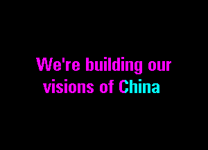 We're building our

visions of China