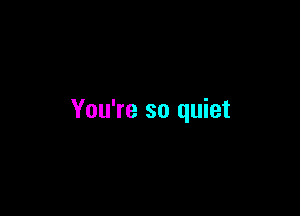 You're so quiet