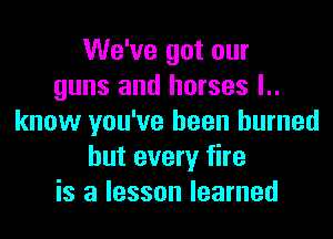We've got our
guns and horses I..

know you've been burned
but every fire
is a lesson learned