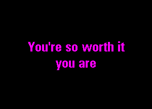 You're so worth it

you are