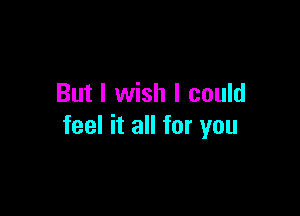 But I wish I could

feel it all for you