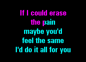 If I could erase
the pain

maybe you'd
feel the same
I'd do it all for you