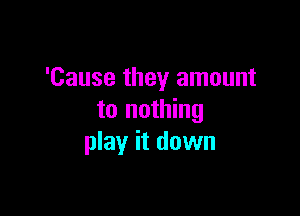 'Cause they amount

to nothing
play it down