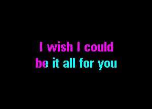 I wish I could

be it all for you