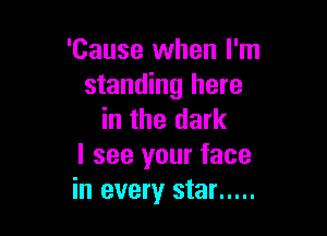 'Cause when I'm
standing here

in the dark
I see your face
in every star .....