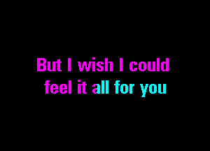 But I wish I could

feel it all for you