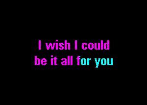 I wish I could

be it all for you