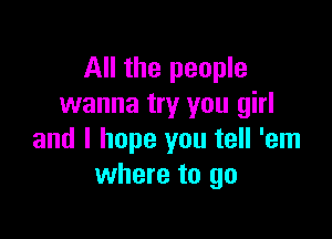 All the people
wanna try you girl

and I hope you tell 'em
where to go