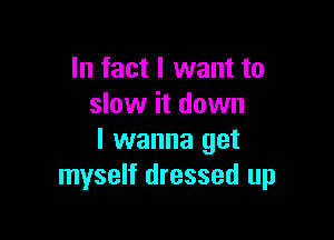 In fact I want to
slow it down

I wanna get
myself dressed up