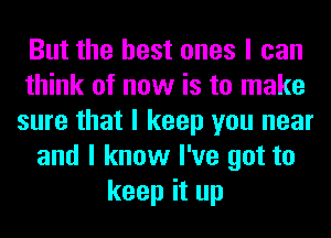 But the best ones I can
think of now is to make
sure that I keep you near
and I know I've got to
keep it up