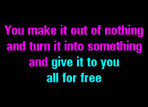 You make it out of nothing
and turn it into something
and give it to you
all for free