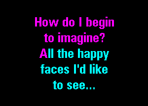 How do I begin
to imagine?

All the happy
faces I'd like
to see...