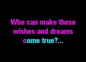 Who can make these

wishes and dreams
come true?...