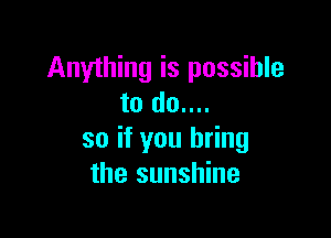 Anything is possible
to do....

so if you bring
the sunshine