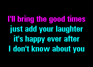 I'll bring the good times
iust add your laughter
it's happy ever after
I don't know about you