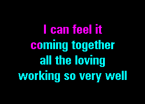 I can feel it
coming together

all the loving
working so very well