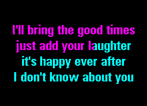 I'll bring the good times
iust add your laughter
it's happy ever after
I don't know about you