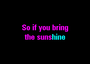 So if you bring

the sunshine
