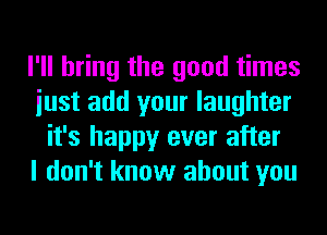 I'll bring the good times
iust add your laughter
it's happy ever after
I don't know about you