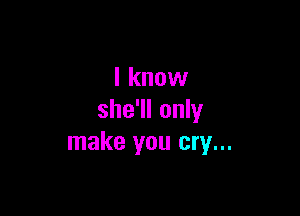 I know

she'll only
make you cry...