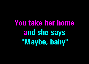 You take her home

and she says
Maybe. baby