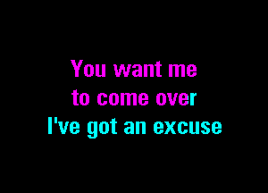 You want me

to come over
I've got an excuse