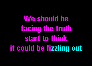 We should be
facing the truth

start to think
it could he fizzling out